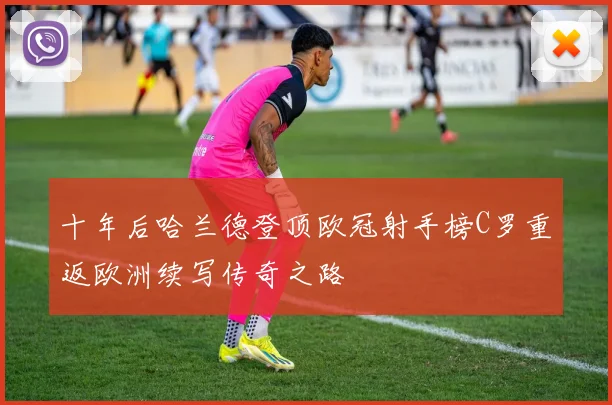 十年后哈兰德登顶欧冠射手榜C罗重返欧洲续写传奇之路