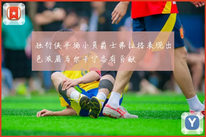 独行侠半场小负爵士弗拉格表现出色浓眉马尔卡宁各有贡献