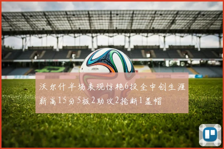 沃尔什半场表现惊艳6投全中创生涯新高15分5板2助攻2抢断1盖帽