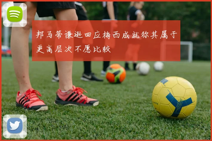 邦马蒂谦逊回应梅西成就称其属于更高层次不愿比较