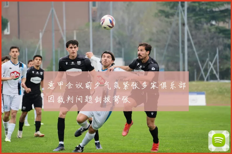 意甲会议前夕气氛紧张多家俱乐部因裁判问题剑拔弩张