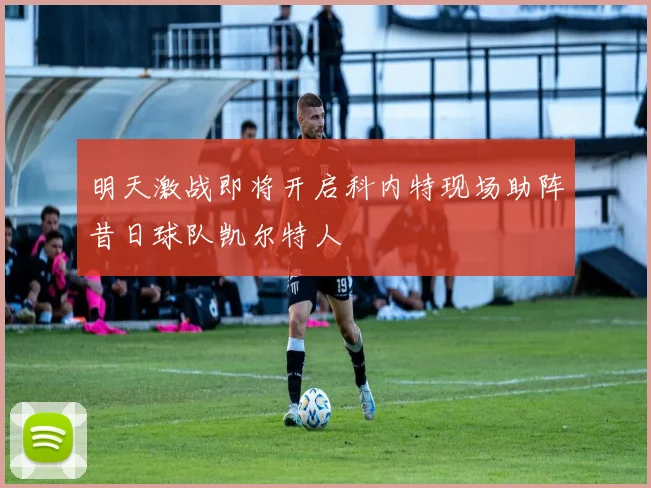 明天激战即将开启科内特现场助阵昔日球队凯尔特人