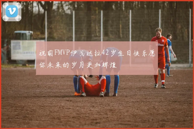 祝前FMVP伊戈达拉42岁生日快乐愿你未来的岁月更加辉煌