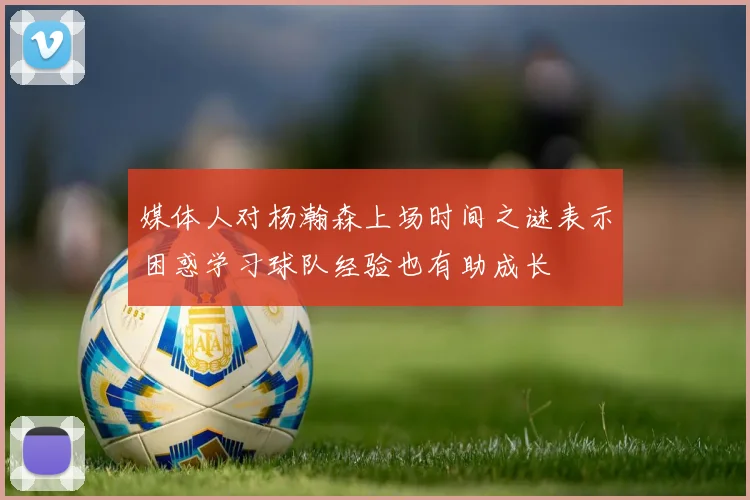 媒体人对杨瀚森上场时间之谜表示困惑学习球队经验也有助成长