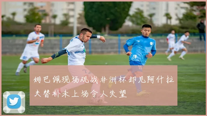 姆巴佩现场观战非洲杯却见阿什拉夫替补未上场令人失望