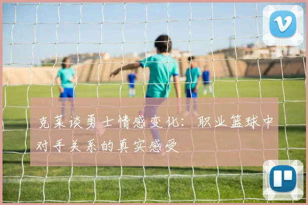 克莱谈勇士情感变化：职业篮球中对手关系的真实感受