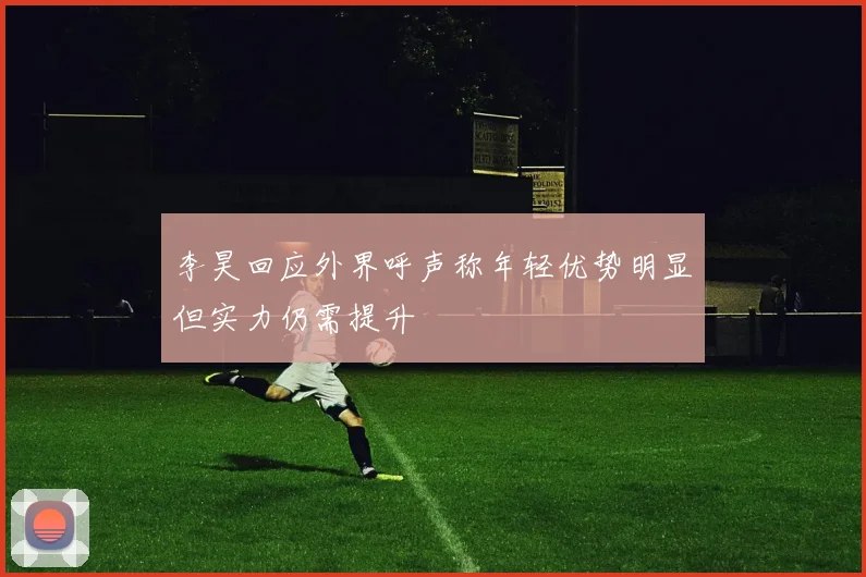 李昊回应外界呼声称年轻优势明显但实力仍需提升