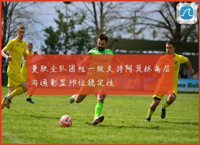曼联全队团结一致支持阿莫林高层沟通彰显帅位稳定性