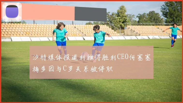 沙特媒体报道利雅得胜利CEO何塞塞梅多因与C罗关系被停职