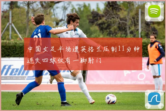 中国女足半场遭英格兰压制11分钟连失四球仅有一脚射门
