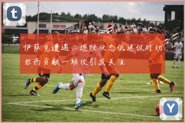伊萨克遭遇六连败状态低迷仅对切尔西贡献一助攻引发关注