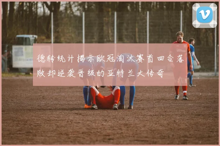 德转统计揭示欧冠淘汰赛首回合落败却逆袭晋级的亚特兰大传奇