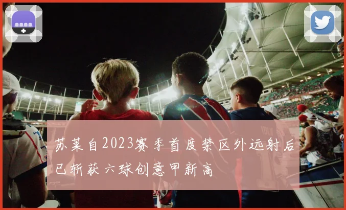 苏莱自2023赛季首度禁区外远射后已斩获六球创意甲新高