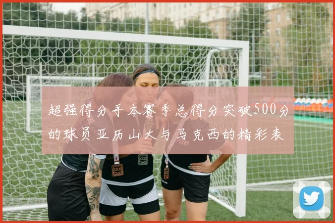 超强得分手本赛季总得分突破500分的球员亚历山大与马克西的精彩表现分析