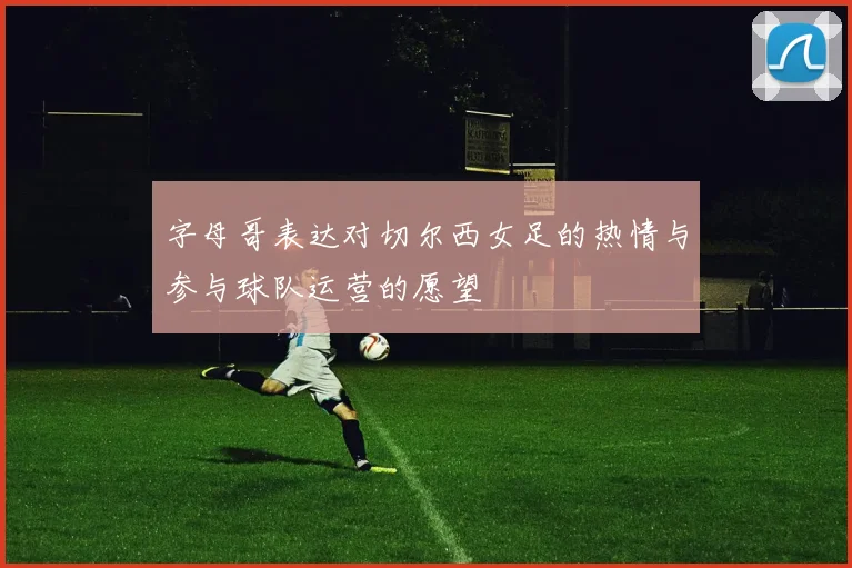 字母哥表达对切尔西女足的热情与参与球队运营的愿望