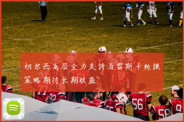 切尔西高层全力支持马雷斯卡轮换策略期待长期收益