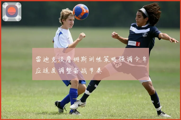 雷迪克谈詹姆斯训练策略强调今年应适度调整备战节奏