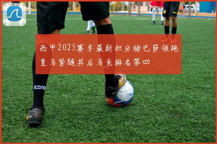 西甲2025赛季最新积分榜巴萨领跑皇马紧随其后马竞排名第四