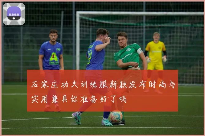 石家庄功夫训练服新款发布时尚与实用兼具你准备好了吗