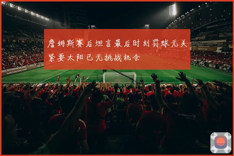 詹姆斯赛后坦言最后时刻罚球无关紧要太阳已无挑战机会