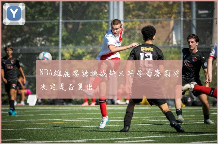 NBA雄鹿客场挑战热火字母哥赛前将决定是否复出