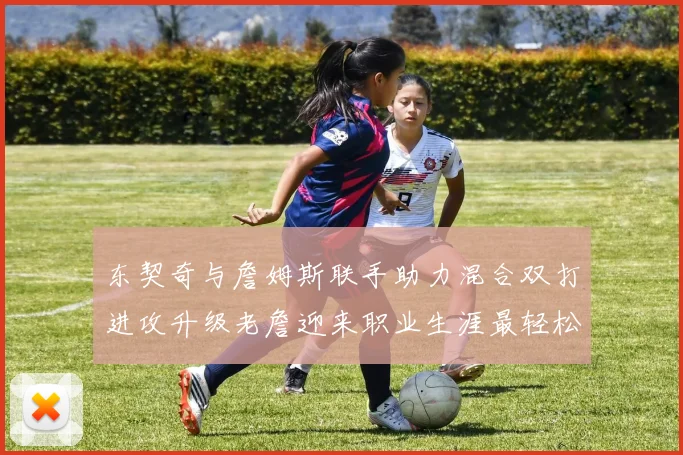 东契奇与詹姆斯联手助力混合双打进攻升级老詹迎来职业生涯最轻松赛季