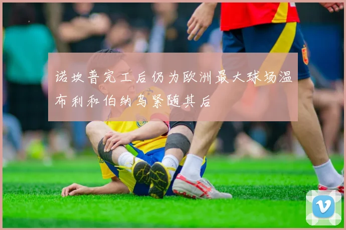 诺坎普完工后仍为欧洲最大球场温布利和伯纳乌紧随其后