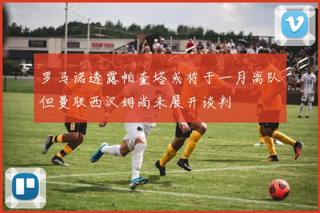 罗马诺透露帕奎塔或将于一月离队但曼联西汉姆尚未展开谈判