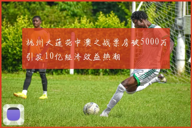 杭州大莲花中澳之战票房破5000万引发10亿经济效益热潮