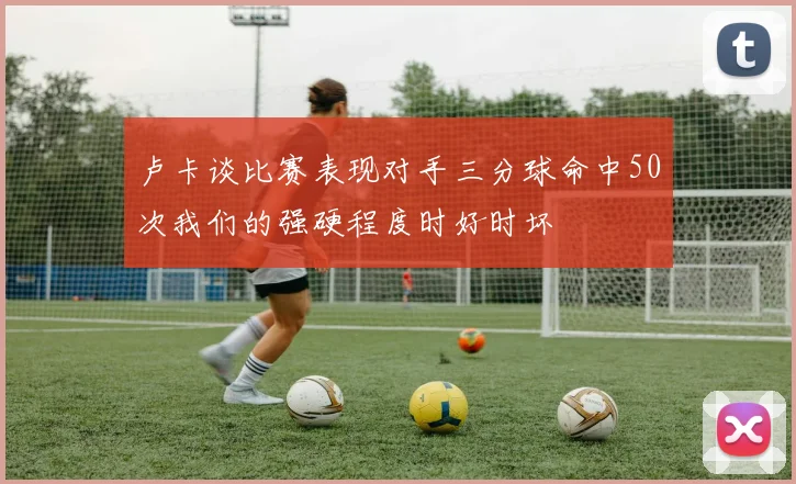 卢卡谈比赛表现对手三分球命中50次我们的强硬程度时好时坏