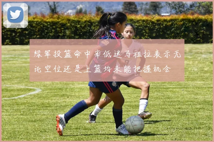绿军投篮命中率低迷马祖拉表示无论空位还是上篮均未能把握机会