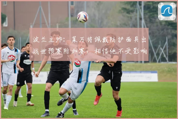 波兰主帅：莱万将佩戴防护面具出战世预赛附加赛，相信他不受影响